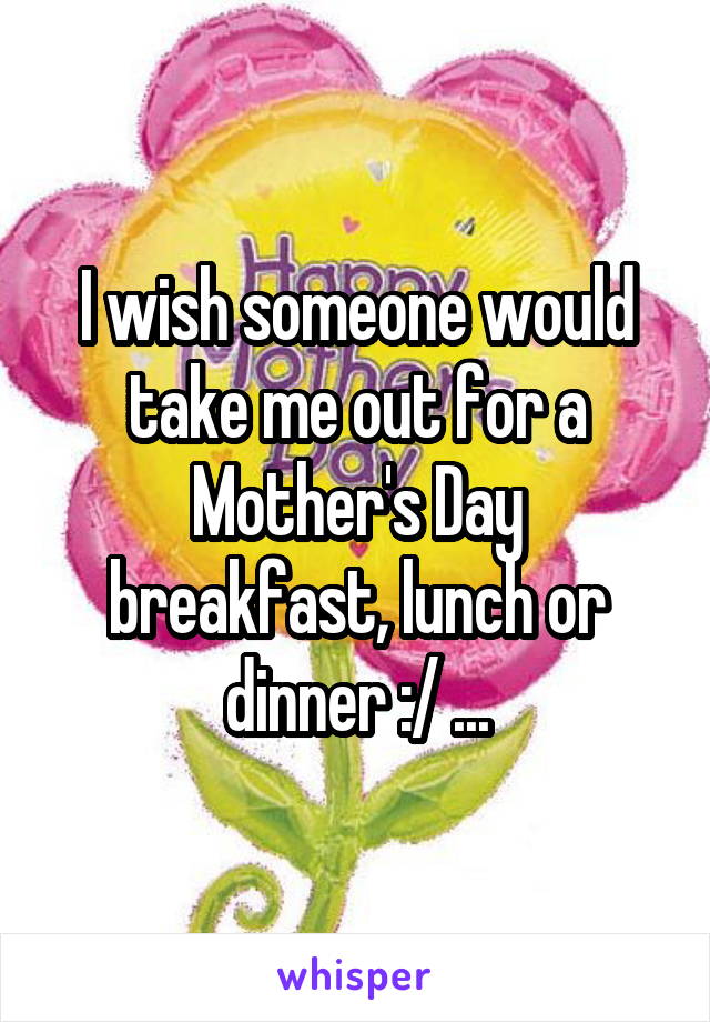 I wish someone would take me out for a Mother's Day breakfast, lunch or dinner :/ ...