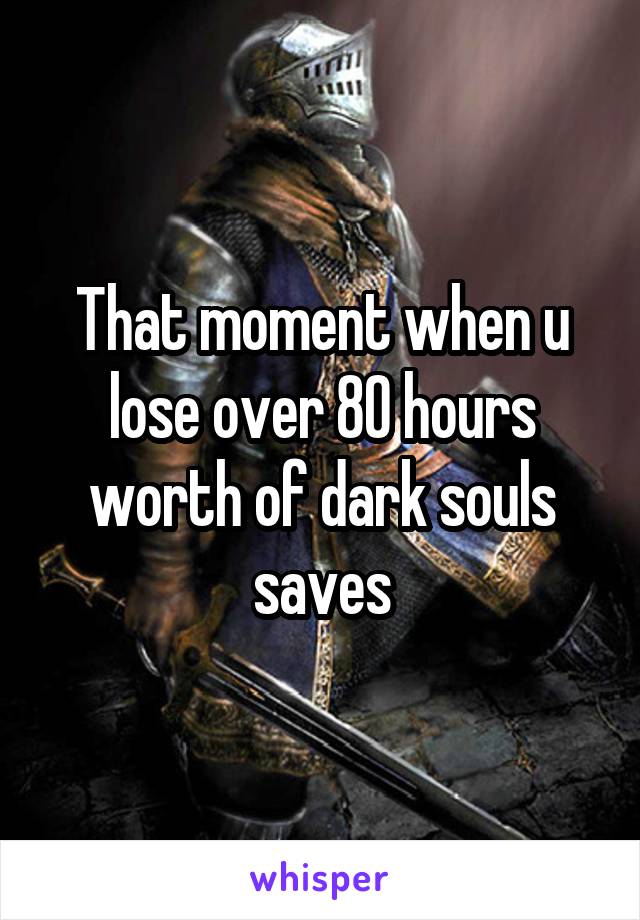 That moment when u lose over 80 hours worth of dark souls saves