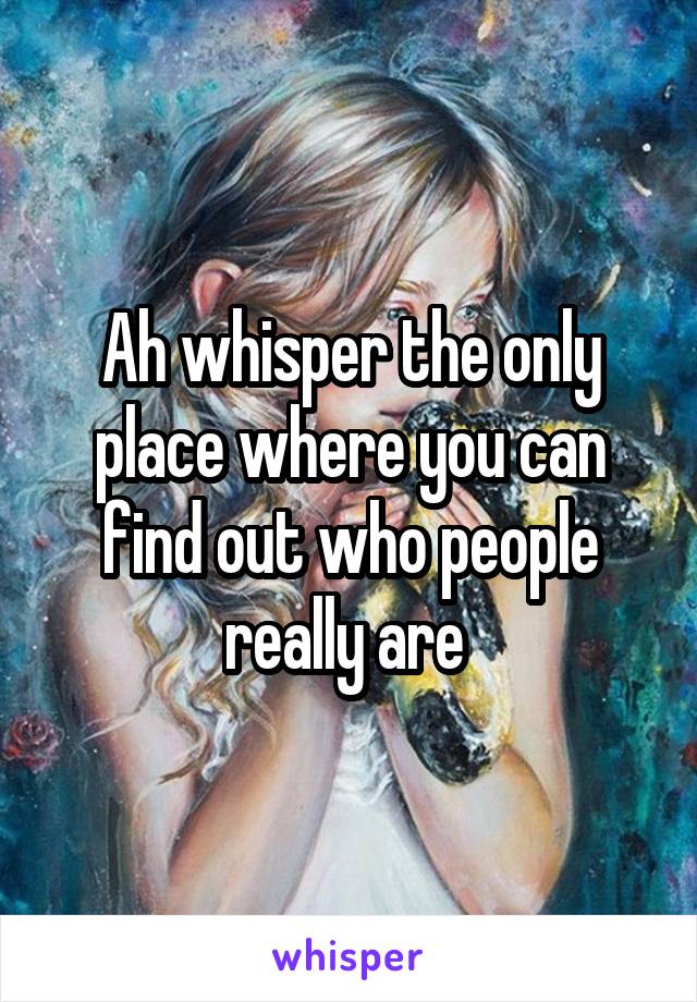 Ah whisper the only place where you can find out who people really are 