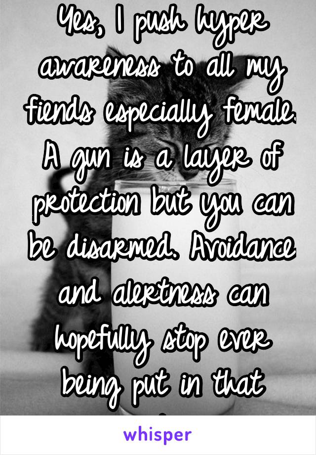 Yes, I push hyper awareness to all my fiends especially female. A gun is a layer of protection but you can be disarmed. Avoidance and alertness can hopefully stop ever being put in that position 