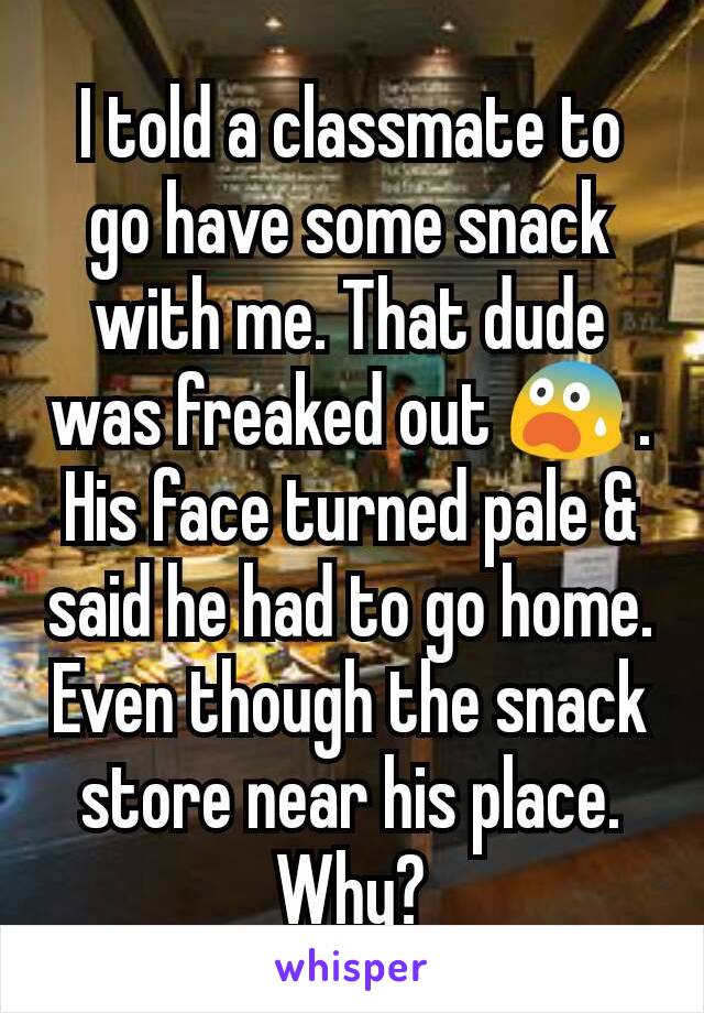 I told a classmate to go have some snack with me. That dude was freaked out 😨 . His face turned pale & said he had to go home. Even though the snack store near his place.
Why?