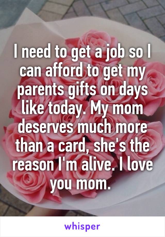 I need to get a job so I can afford to get my parents gifts on days like today. My mom deserves much more than a card, she's the reason I'm alive. I love you mom. 