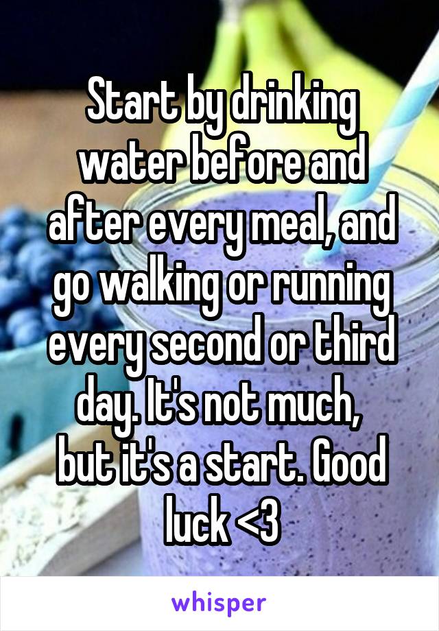 Start by drinking water before and after every meal, and go walking or running every second or third day. It's not much, 
but it's a start. Good luck <3