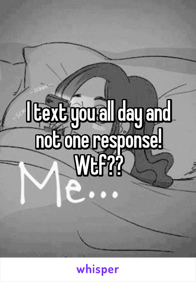 I text you all day and not one response! Wtf??