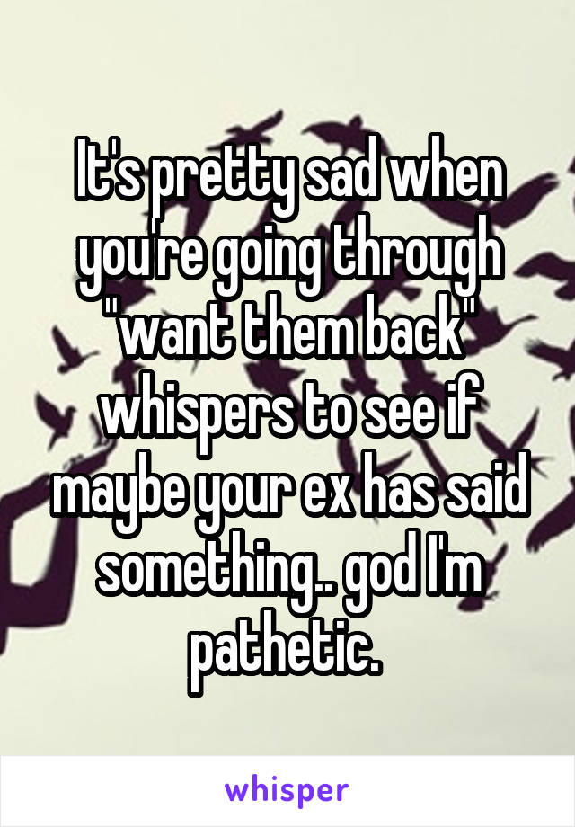 It's pretty sad when you're going through "want them back" whispers to see if maybe your ex has said something.. god I'm pathetic. 