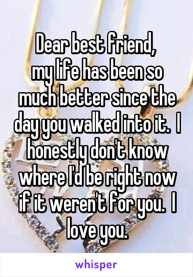 Dear best friend, 
my life has been so much better since the day you walked into it.  I honestly don't know where I'd be right now if it weren't for you.  I love you.