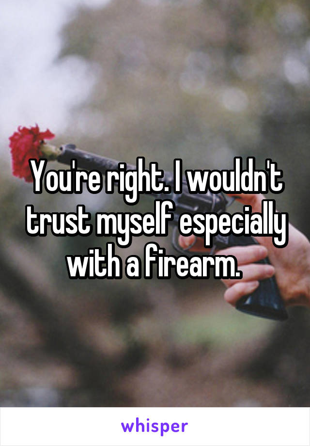 You're right. I wouldn't trust myself especially with a firearm. 