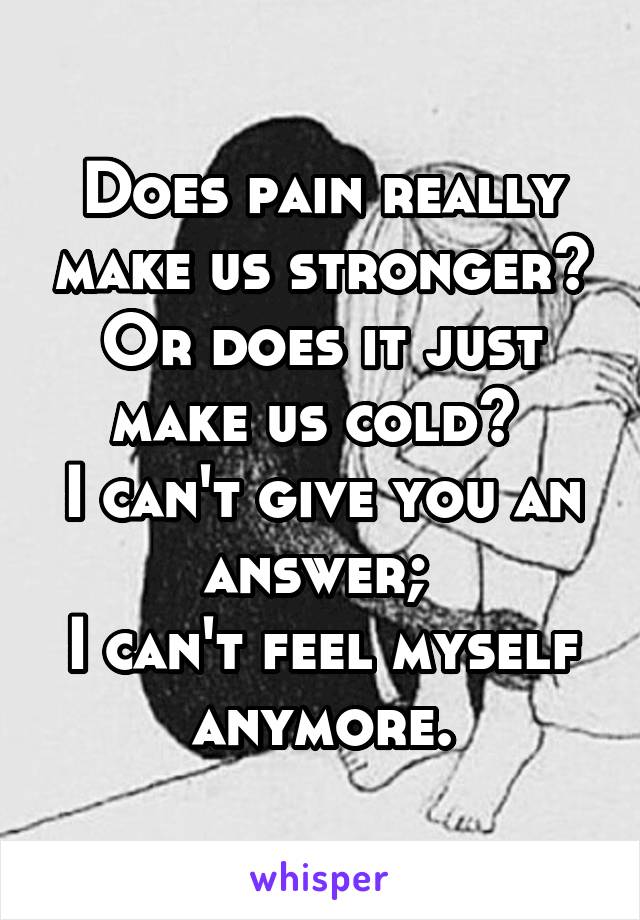 Does pain really make us stronger? Or does it just make us cold? 
I can't give you an answer; 
I can't feel myself anymore.