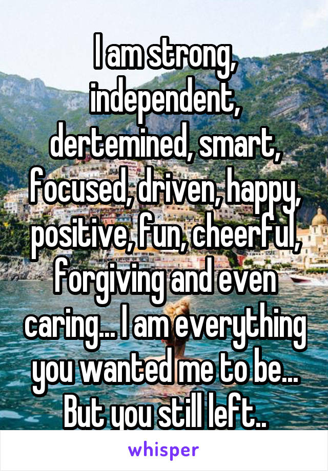 I am strong, independent, dertemined, smart, focused, driven, happy, positive, fun, cheerful, forgiving and even caring... I am everything you wanted me to be... But you still left..