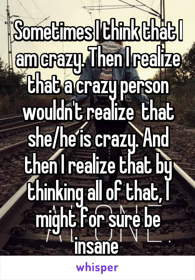 Sometimes I think that I am crazy. Then I realize that a crazy person wouldn't realize  that she/he is crazy. And then I realize that by thinking all of that, I might for sure be insane 