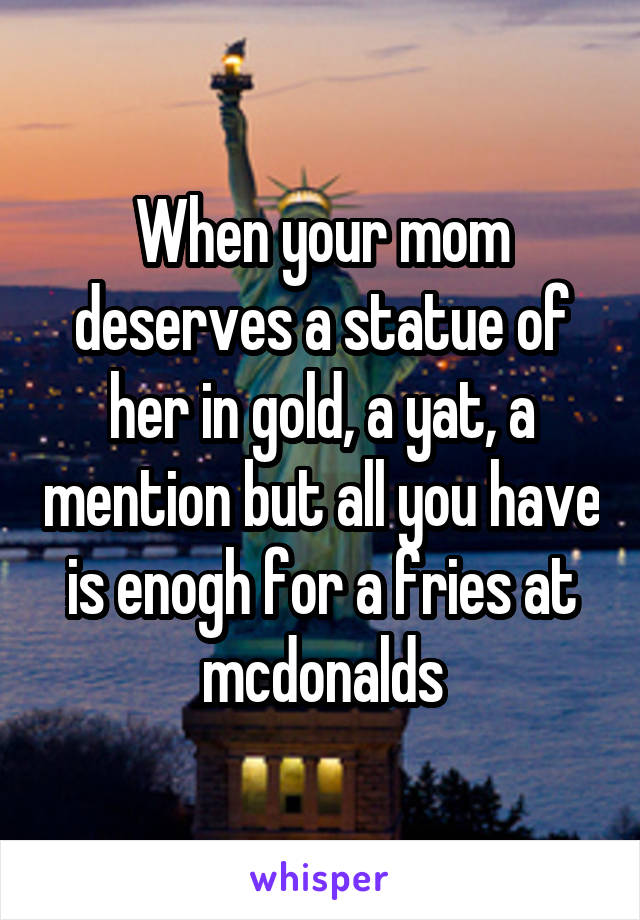 When your mom deserves a statue of her in gold, a yat, a mention but all you have is enogh for a fries at mcdonalds