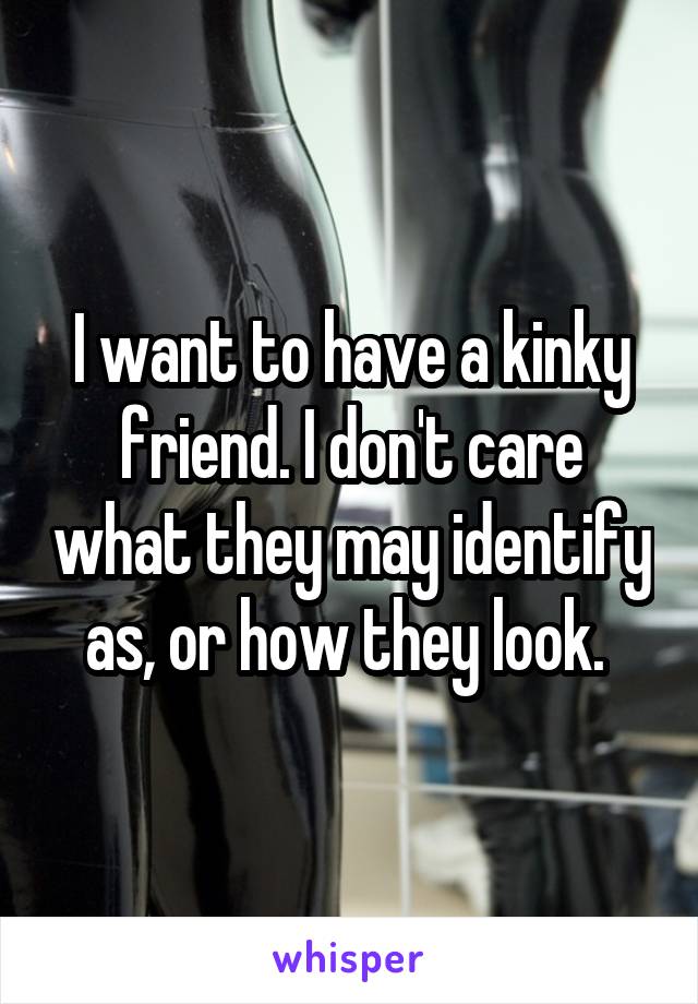 I want to have a kinky friend. I don't care what they may identify as, or how they look. 