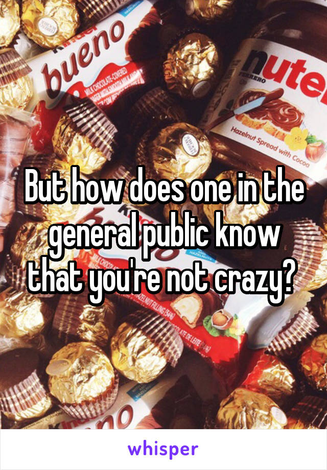 But how does one in the general public know that you're not crazy? 