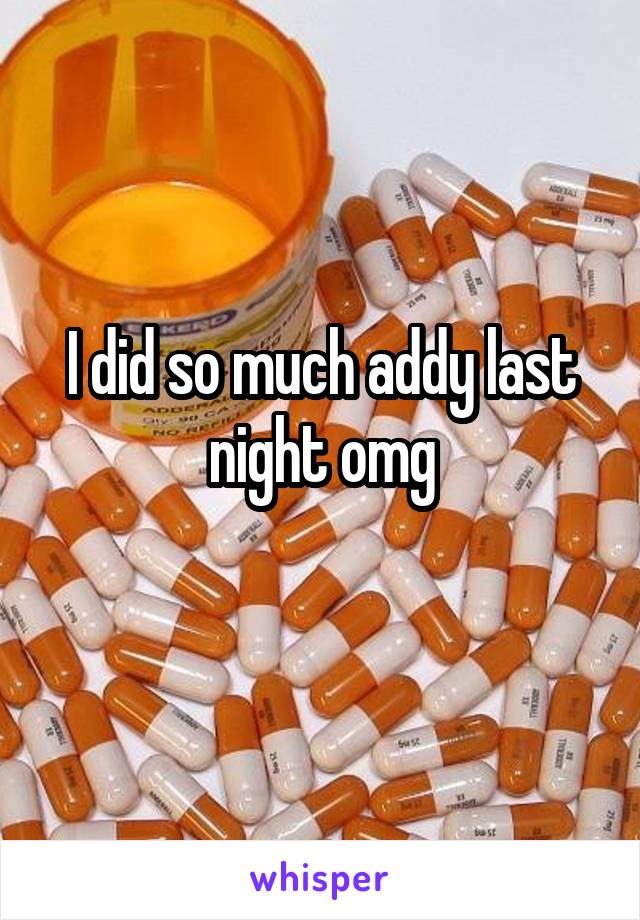 I did so much addy last night omg
