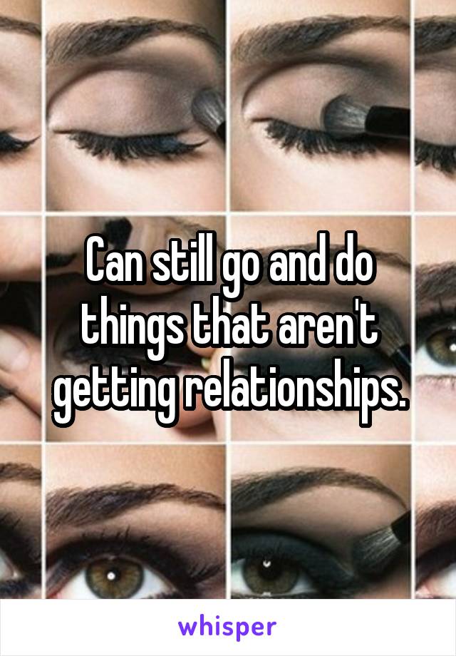 Can still go and do things that aren't getting relationships.