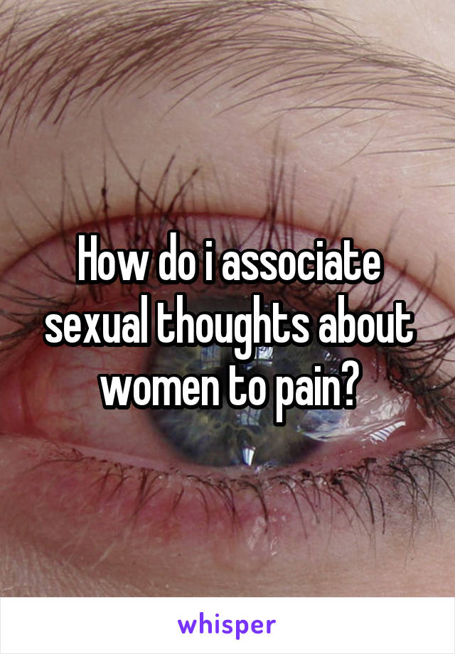 How do i associate sexual thoughts about women to pain?