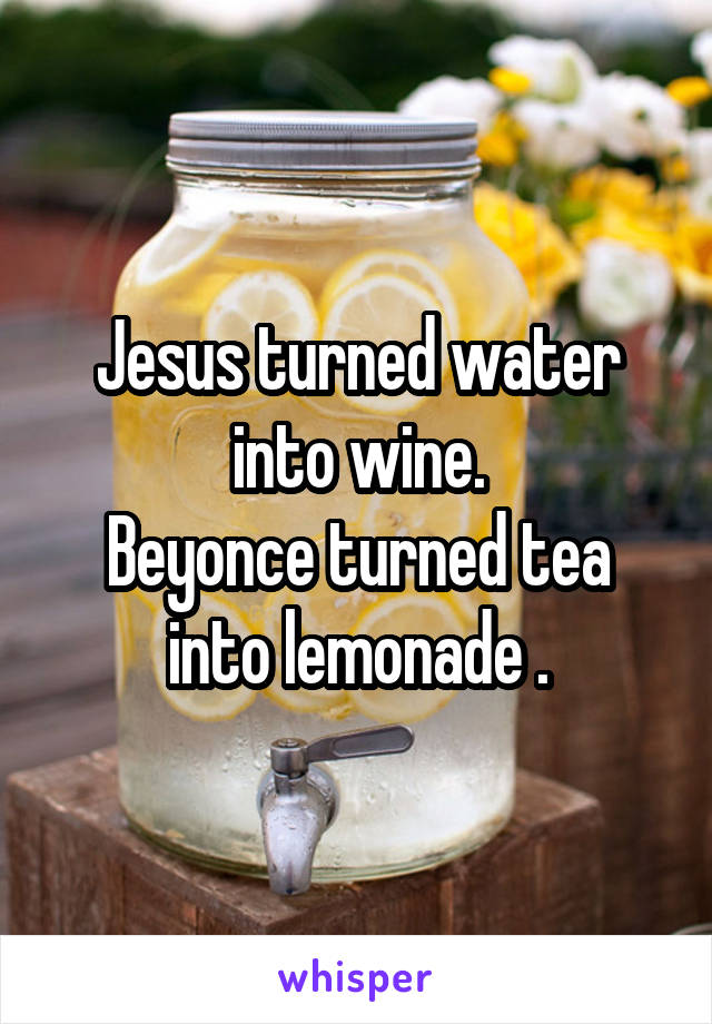 Jesus turned water into wine.
Beyonce turned tea into lemonade .