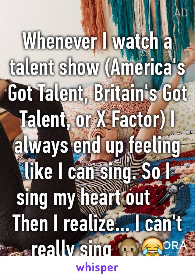 Whenever I watch a talent show (America's Got Talent, Britain's Got Talent, or X Factor) I always end up feeling like I can sing. So I sing my heart out 🎤
Then I realize... I can't really sing 🙊😂