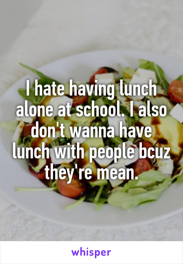 I hate having lunch alone at school. I also don't wanna have lunch with people bcuz they're mean.