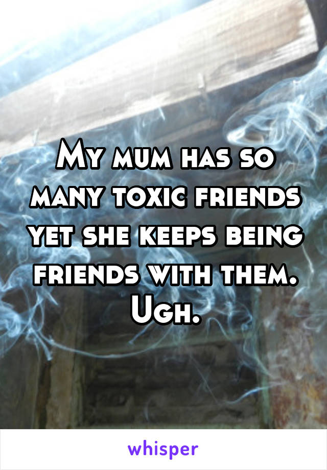 My mum has so many toxic friends yet she keeps being friends with them. Ugh.