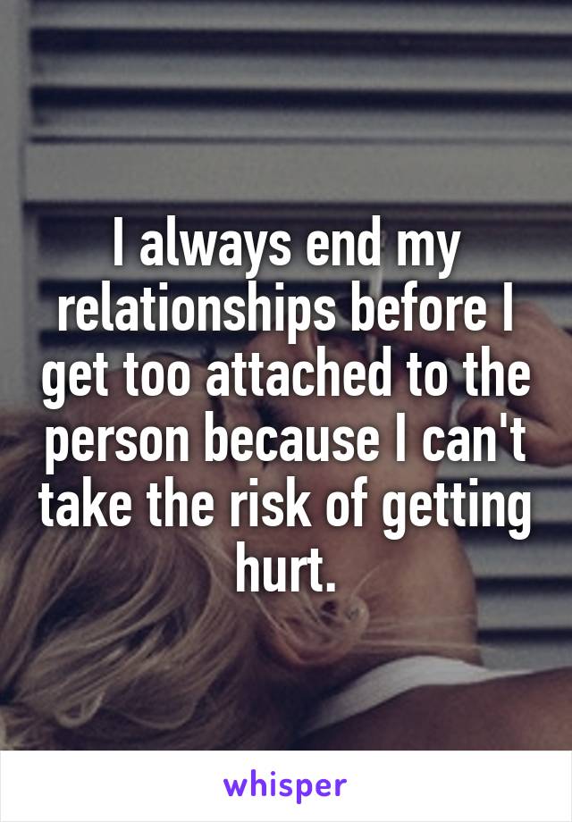 I always end my relationships before I get too attached to the person because I can't take the risk of getting hurt.