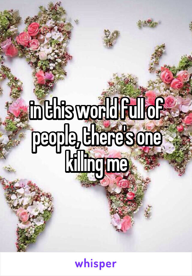 in this world full of people, there's one killing me