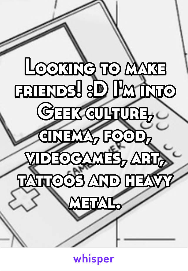 Looking to make friends! :D I'm into Geek culture, cinema, food, videogames, art, tattoos and heavy metal.