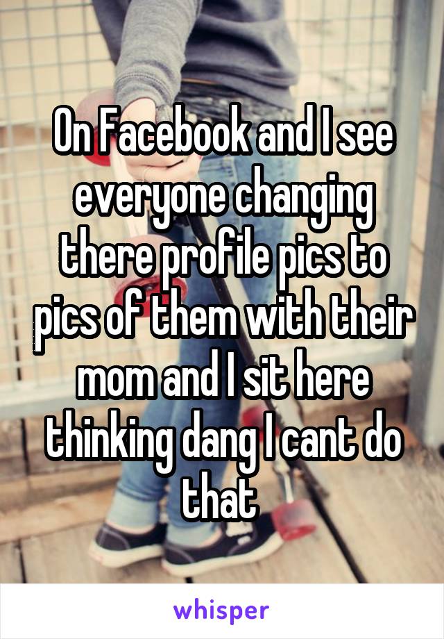 On Facebook and I see everyone changing there profile pics to pics of them with their mom and I sit here thinking dang I cant do that 