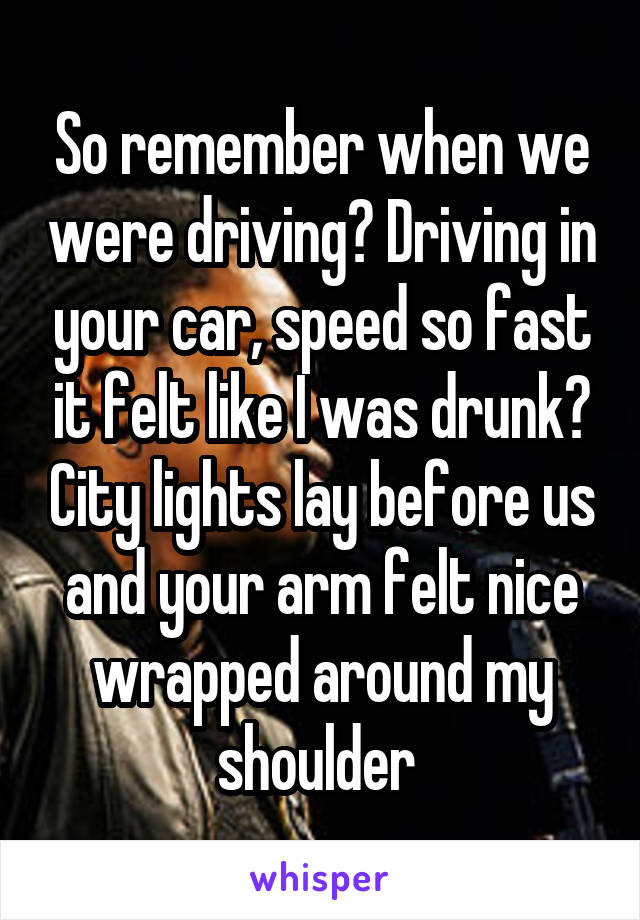 So remember when we were driving? Driving in your car, speed so fast it felt like I was drunk? City lights lay before us and your arm felt nice wrapped around my shoulder 