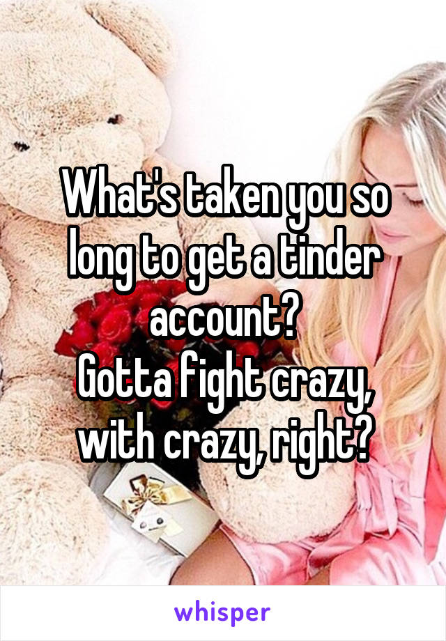 What's taken you so long to get a tinder account?
Gotta fight crazy, with crazy, right?