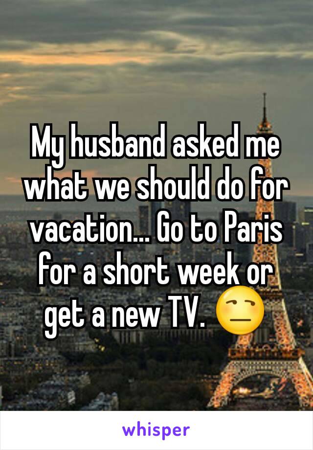 My husband asked me what we should do for vacation... Go to Paris for a short week or get a new TV. 😒