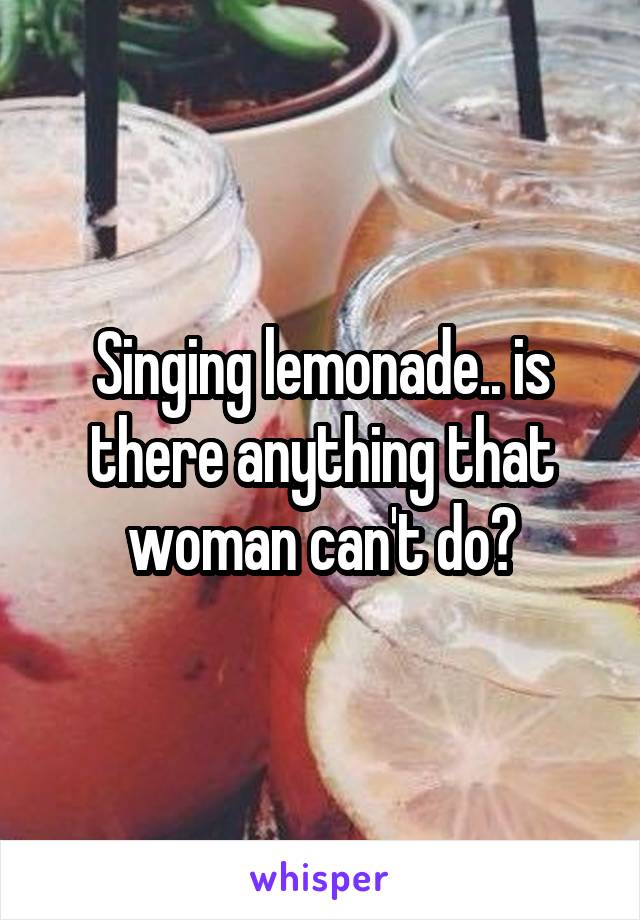 Singing lemonade.. is there anything that woman can't do?