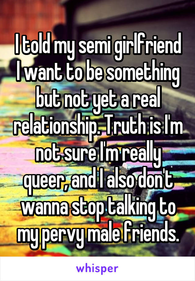 I told my semi girlfriend I want to be something but not yet a real relationship. Truth is I'm not sure I'm really queer, and I also don't wanna stop talking to my pervy male friends.