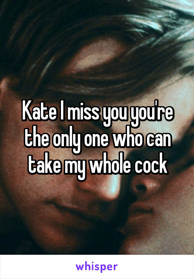 Kate I miss you you're the only one who can take my whole cock