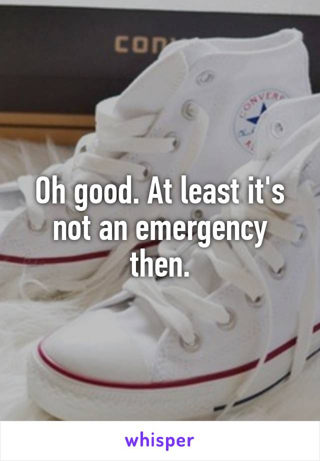 Oh good. At least it's not an emergency then.