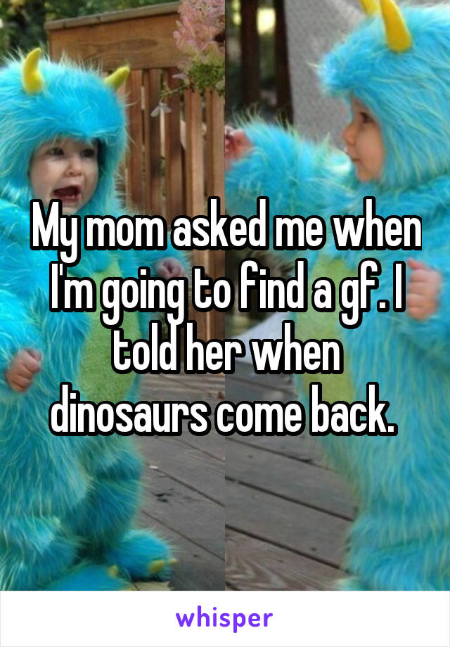 My mom asked me when I'm going to find a gf. I told her when dinosaurs come back. 