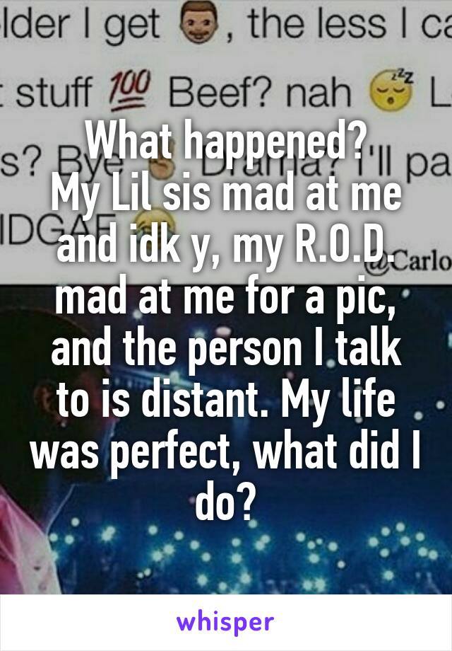 What happened?
My Lil sis mad at me and idk y, my R.O.D. mad at me for a pic, and the person I talk to is distant. My life was perfect, what did I do?