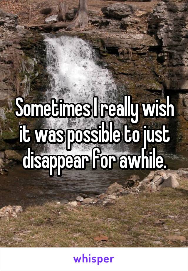 Sometimes I really wish it was possible to just disappear for awhile.