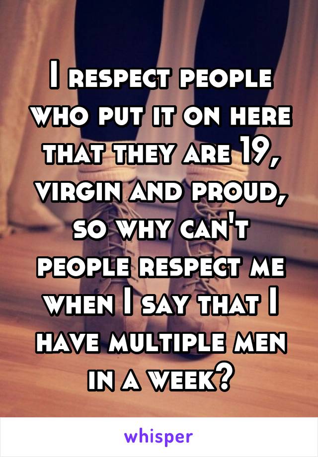 I respect people who put it on here that they are 19, virgin and proud, so why can't people respect me when I say that I have multiple men in a week?