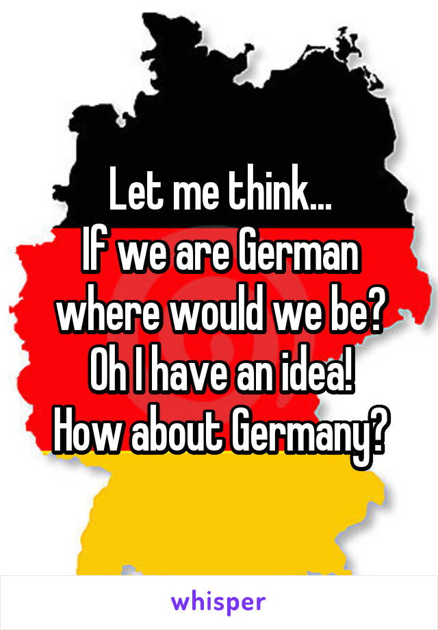 Let me think...
If we are German where would we be?
Oh I have an idea!
How about Germany?