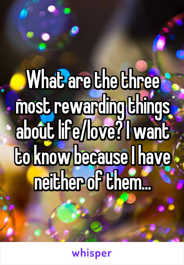 What are the three most rewarding things about life/love? I want to know because I have neither of them...