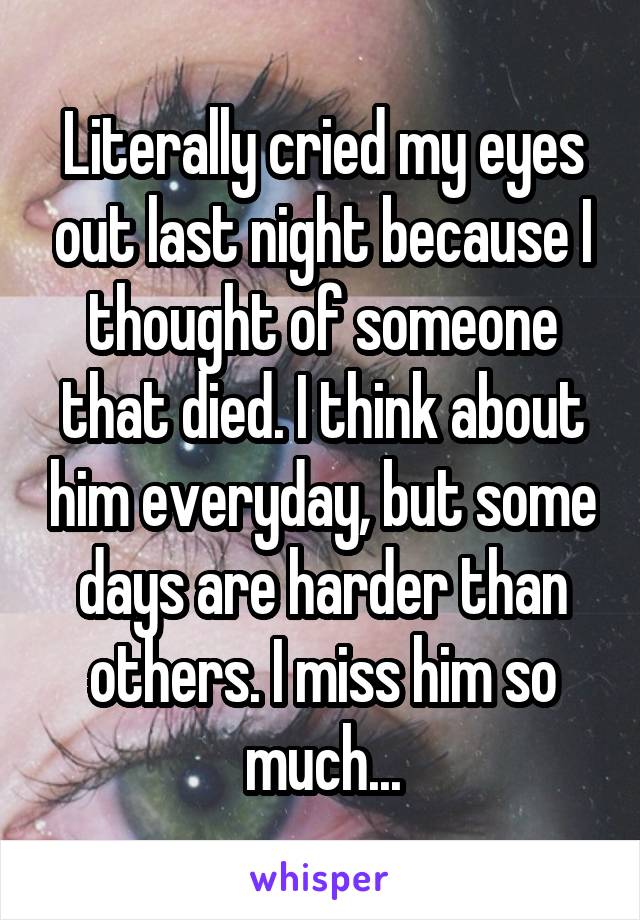 Literally cried my eyes out last night because I thought of someone that died. I think about him everyday, but some days are harder than others. I miss him so much...