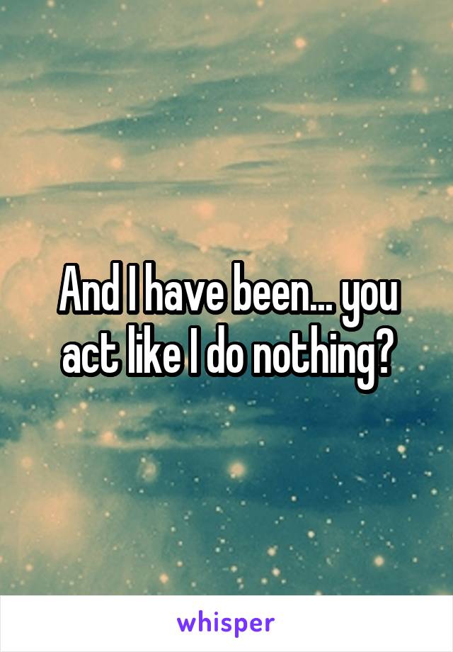 And I have been... you act like I do nothing?