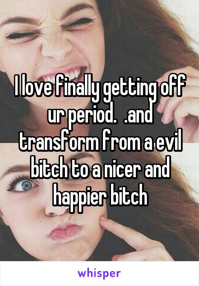 I love finally getting off ur period.  .and transform from a evil bitch to a nicer and happier bitch