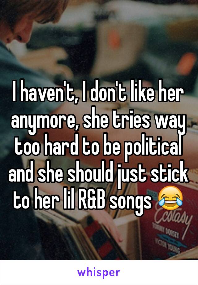 I haven't, I don't like her anymore, she tries way too hard to be political and she should just stick to her lil R&B songs 😂