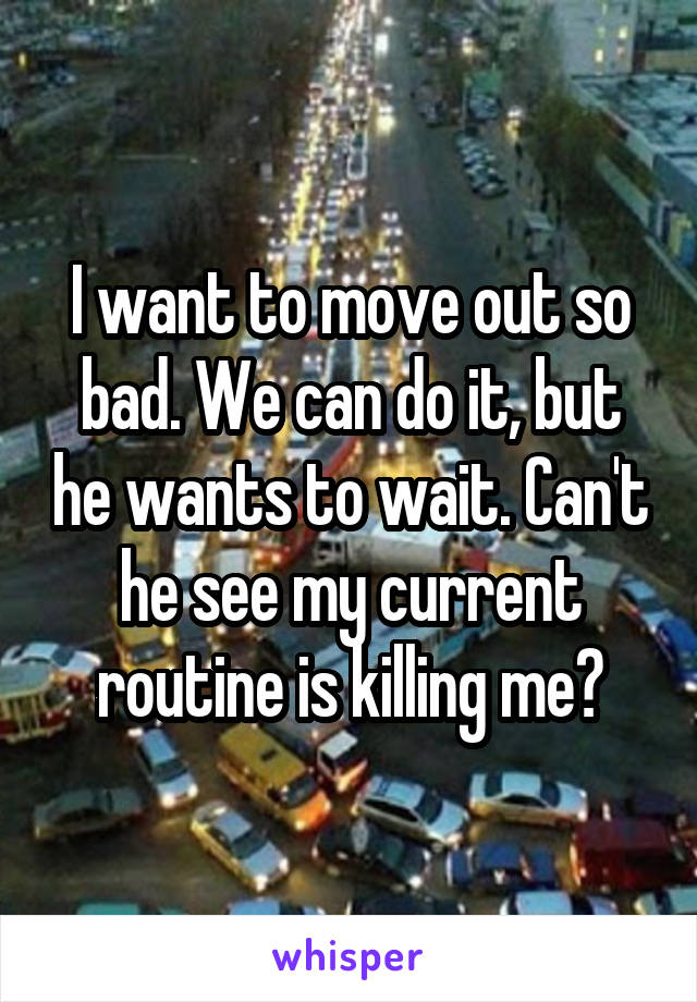 I want to move out so bad. We can do it, but he wants to wait. Can't he see my current routine is killing me?