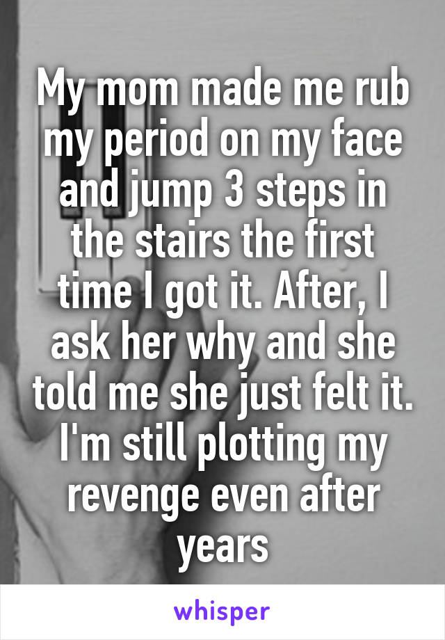 My mom made me rub my period on my face and jump 3 steps in the stairs the first time I got it. After, I ask her why and she told me she just felt it. I'm still plotting my revenge even after years