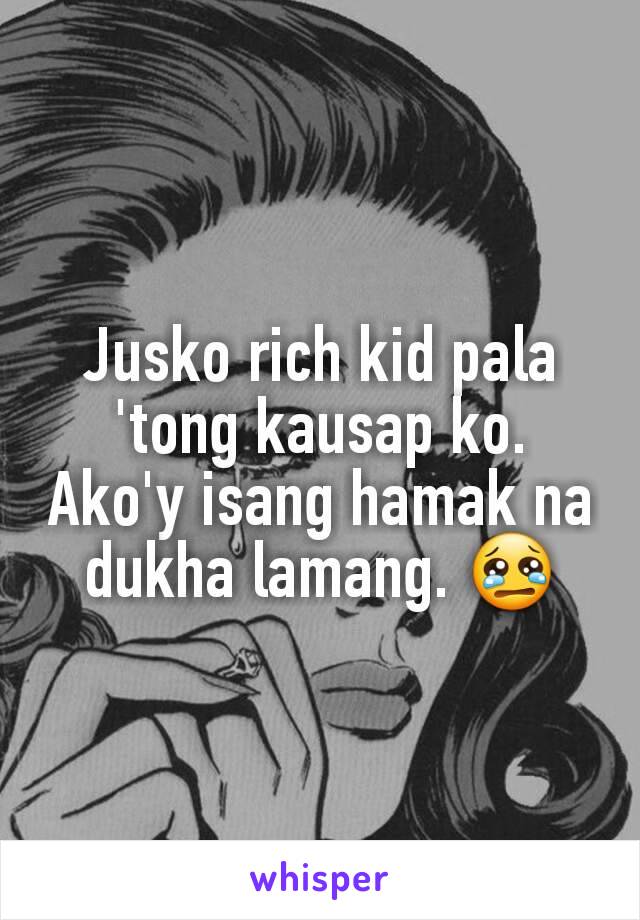 Jusko rich kid pala 'tong kausap ko. Ako'y isang hamak na dukha lamang. 😢