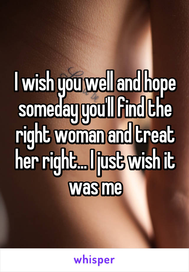 I wish you well and hope someday you'll find the right woman and treat her right... I just wish it was me