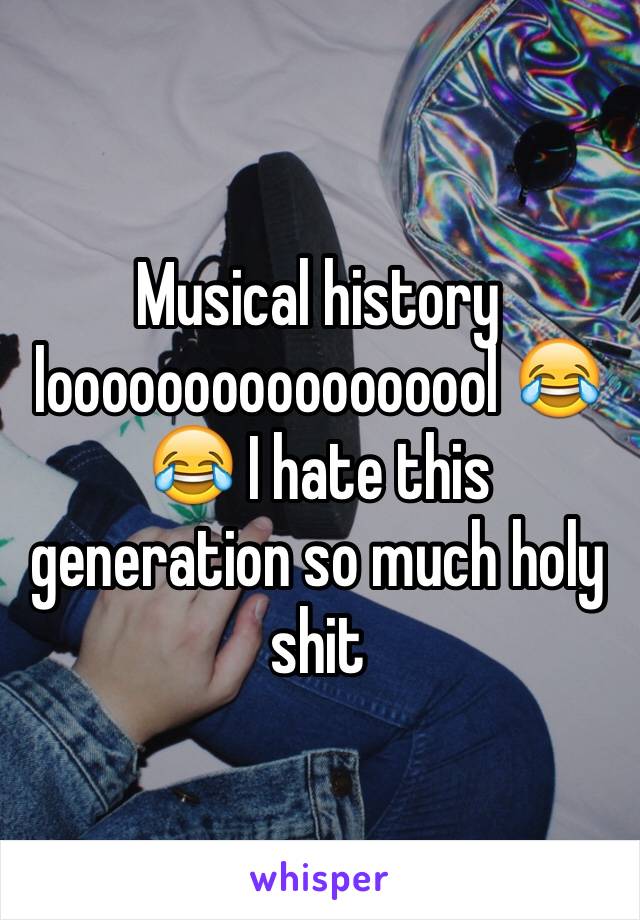 Musical history looooooooooooooool 😂😂 I hate this generation so much holy shit 